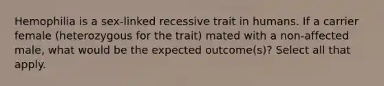 Hemophilia is a sex-linked recessive trait in humans. If a carrier female (heterozygous for the trait) mated with a non-affected male, what would be the expected outcome(s)? Select all that apply.