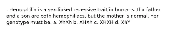 . Hemophilia is a sex-linked recessive trait in humans. If a father and a son are both hemophiliacs, but the mother is normal, her genotype must be: a. XhXh b. XHXh c. XHXH d. XhY