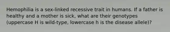 Hemophilia is a sex-linked recessive trait in humans. If a father is healthy and a mother is sick, what are their genotypes (uppercase H is wild-type, lowercase h is the disease allele)?