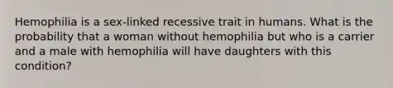 Hemophilia is a sex-linked recessive trait in humans. What is the probability that a woman without hemophilia but who is a carrier and a male with hemophilia will have daughters with this condition?