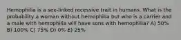 Hemophilia is a sex-linked recessive trait in humans. What is the probability a woman without hemophilia but who is a carrier and a male with hemophilia will have sons with hemophilia? A) 50% B) 100% C) 75% D) 0% E) 25%