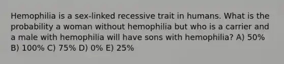 Hemophilia is a sex-linked recessive trait in humans. What is the probability a woman without hemophilia but who is a carrier and a male with hemophilia will have sons with hemophilia? A) 50% B) 100% C) 75% D) 0% E) 25%