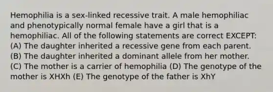 Hemophilia is a sex-linked recessive trait. A male hemophiliac and phenotypically normal female have a girl that is a hemophiliac. All of the following statements are correct EXCEPT: (A) The daughter inherited a recessive gene from each parent. (B) The daughter inherited a dominant allele from her mother. (C) The mother is a carrier of hemophilia (D) The genotype of the mother is XHXh (E) The genotype of the father is XhY