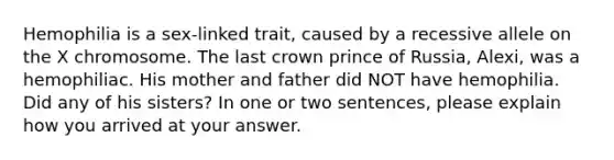 Hemophilia is a sex-linked trait, caused by a recessive allele on the X chromosome. The last crown prince of Russia, Alexi, was a hemophiliac. His mother and father did NOT have hemophilia. Did any of his sisters? In one or two sentences, please explain how you arrived at your answer.