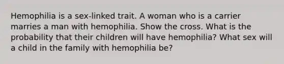 Hemophilia is a sex-linked trait. A woman who is a carrier marries a man with hemophilia. Show the cross. What is the probability that their children will have hemophilia? What sex will a child in the family with hemophilia be?