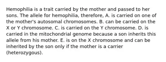 Hemophilia is a trait carried by the mother and passed to her sons. The allele for hemophilia, therefore, A. is carried on one of the mother's autosomal chromosomes. B. can be carried on the X or Y chromosome. C. is carried on the Y chromosome. D. is carried in the mitochondrial genome because a son inherits this allele from his mother. E. is on the X chromosome and can be inherited by the son only if the mother is a carrier (heterozygous).