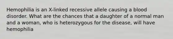 Hemophilia is an X-linked recessive allele causing a blood disorder. What are the chances that a daughter of a normal man and a woman, who is heterozygous for the disease, will have hemophilia