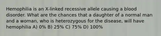 Hemophilia is an X-linked recessive allele causing a blood disorder. What are the chances that a daughter of a normal man and a woman, who is heterozygous for the disease, will have hemophilia A) 0% B) 25% C) 75% D) 100%