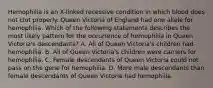 Hemophilia is an X-linked recessive condition in which blood does not clot properly. Queen Victoria of England had one allele for hemophilia. Which of the following statements describes the most likely pattern for the occurrence of hemophilia in Queen Victoria's descendants? A. All of Queen Victoria's children had hemophilia. B. All of Queen Victoria's children were carriers for hemophilia. C. Female descendants of Queen Victoria could not pass on the gene for hemophilia. D. More male descendants than female descendants of Queen Victoria had hemophilia.