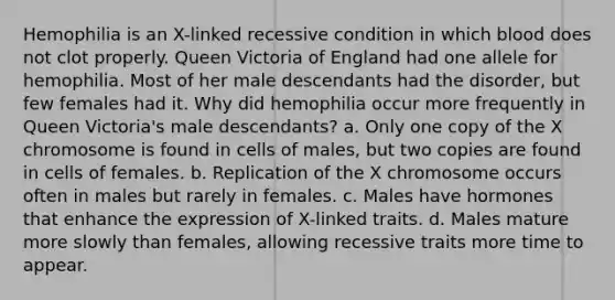 Hemophilia is an X-linked recessive condition in which blood does not clot properly. Queen Victoria of England had one allele for hemophilia. Most of her male descendants had the disorder, but few females had it. Why did hemophilia occur more frequently in Queen Victoria's male descendants? a. Only one copy of the X chromosome is found in cells of males, but two copies are found in cells of females. b. Replication of the X chromosome occurs often in males but rarely in females. c. Males have hormones that enhance the expression of X-linked traits. d. Males mature more slowly than females, allowing recessive traits more time to appear.