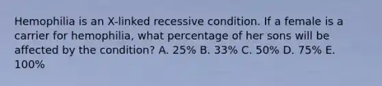 Hemophilia is an X-linked recessive condition. If a female is a carrier for hemophilia, what percentage of her sons will be affected by the condition? A. 25% B. 33% C. 50% D. 75% E. 100%