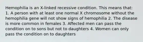 Hemophilia is an X-linked recessive condition. This means that: 1. A person with at least one normal X chromosome without the hemophilia gene will not show signs of hemophilia 2. The disease is more common in females 3. Affected men can pass the condition on to sons but not to daughters 4. Women can only pass the condition on to daughters