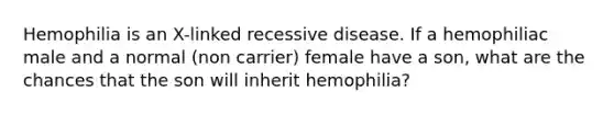 Hemophilia is an X-linked recessive disease. If a hemophiliac male and a normal (non carrier) female have a son, what are the chances that the son will inherit hemophilia?