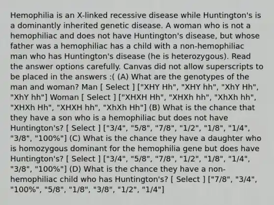 Hemophilia is an X-linked recessive disease while Huntington's is a dominantly inherited genetic disease. A woman who is not a hemophiliac and does not have Huntington's disease, but whose father was a hemophiliac has a child with a non-hemophiliac man who has Huntington's disease (he is heterozygous). Read the answer options carefully. Canvas did not allow superscripts to be placed in the answers :( (A) What are the genotypes of the man and woman? Man [ Select ] ["XHY Hh", "XHY hh", "XhY Hh", "XhY hh"] Woman [ Select ] ["XHXH Hh", "XHXh hh", "XhXh hh", "XHXh Hh", "XHXH hh", "XhXh Hh"] (B) What is the chance that they have a son who is a hemophiliac but does not have Huntington's? [ Select ] ["3/4", "5/8", "7/8", "1/2", "1/8", "1/4", "3/8", "100%"] (C) What is the chance they have a daughter who is homozygous dominant for the hemophilia gene but does have Huntington's? [ Select ] ["3/4", "5/8", "7/8", "1/2", "1/8", "1/4", "3/8", "100%"] (D) What is the chance they have a non-hemophiliac child who has Huntington's? [ Select ] ["7/8", "3/4", "100%", "5/8", "1/8", "3/8", "1/2", "1/4"]