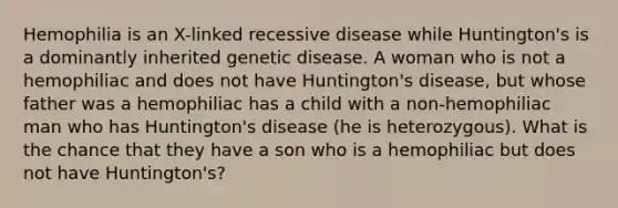 Hemophilia is an X-linked recessive disease while Huntington's is a dominantly inherited genetic disease. A woman who is not a hemophiliac and does not have Huntington's disease, but whose father was a hemophiliac has a child with a non-hemophiliac man who has Huntington's disease (he is heterozygous). What is the chance that they have a son who is a hemophiliac but does not have Huntington's?