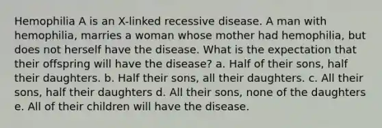 Hemophilia A is an X-linked recessive disease. A man with hemophilia, marries a woman whose mother had hemophilia, but does not herself have the disease. What is the expectation that their offspring will have the disease? a. Half of their sons, half their daughters. b. Half their sons, all their daughters. c. All their sons, half their daughters d. All their sons, none of the daughters e. All of their children will have the disease.