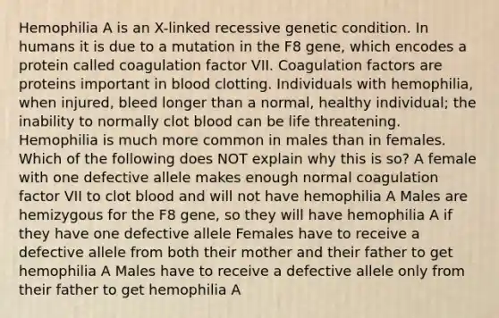 Hemophilia A is an X-linked recessive genetic condition. In humans it is due to a mutation in the F8 gene, which encodes a protein called coagulation factor VII. Coagulation factors are proteins important in blood clotting. Individuals with hemophilia, when injured, bleed longer than a normal, healthy individual; the inability to normally clot blood can be life threatening. Hemophilia is much more common in males than in females. Which of the following does NOT explain why this is so? A female with one defective allele makes enough normal coagulation factor VII to clot blood and will not have hemophilia A Males are hemizygous for the F8 gene, so they will have hemophilia A if they have one defective allele Females have to receive a defective allele from both their mother and their father to get hemophilia A Males have to receive a defective allele only from their father to get hemophilia A