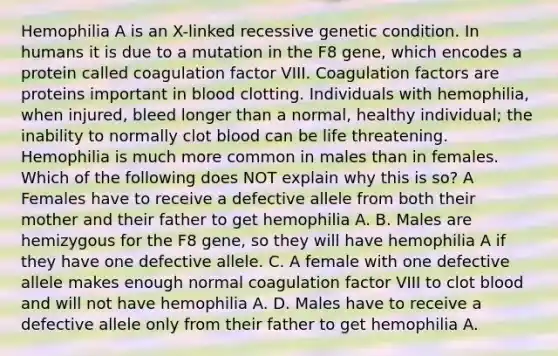 Hemophilia A is an X-linked recessive genetic condition. In humans it is due to a mutation in the F8 gene, which encodes a protein called coagulation factor VIII. Coagulation factors are proteins important in blood clotting. Individuals with hemophilia, when injured, bleed longer than a normal, healthy individual; the inability to normally clot blood can be life threatening. Hemophilia is much more common in males than in females. Which of the following does NOT explain why this is so? A Females have to receive a defective allele from both their mother and their father to get hemophilia A. B. Males are hemizygous for the F8 gene, so they will have hemophilia A if they have one defective allele. C. A female with one defective allele makes enough normal coagulation factor VIII to clot blood and will not have hemophilia A. D. Males have to receive a defective allele only from their father to get hemophilia A.