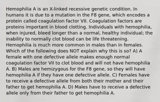 Hemophilia A is an X-linked recessive genetic condition. In humans it is due to a mutation in the F8 gene, which encodes a protein called coagulation factor VII. Coagulation factors are proteins important in blood clotting. Individuals with hemophilia, when injured, bleed longer than a normal, healthy individual; the inability to normally clot blood can be life threatening. Hemophilia is much more common in males than in females. Which of the following does NOT explain why this is so? A) A female with one defective allele makes enough normal coagulation factor VII to clot blood and will not have hemophilia A. B) Males are hemizygous for the F8 gene, so they will have hemophilia A if they have one defective allele. C) Females have to receive a defective allele from both their mother and their father to get hemophilia A. D) Males have to receive a defective allele only from their father to get hemophilia A.