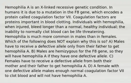 Hemophilia A is an X-linked recessive genetic condition. In humans it is due to a mutation in the F8 gene, which encodes a protein called coagulation factor VII. Coagulation factors are proteins important in blood clotting. Individuals with hemophilia, when injured, bleed longer than a normal, healthy individual; the inability to normally clot blood can be life threatening. Hemophilia is much more common in males than in females. Which of the following does NOT explain why this is so? A) Males have to receive a defective allele only from their father to get hemophilia A. B) Males are hemizygous for the F8 gene, so they will have hemophilia A if they have one defective allele. C) Females have to receive a defective allele from both their mother and their father to get hemophilia A. D) A female with one defective allele makes enough normal coagulation factor VII to clot blood and will not have hemophilia A.