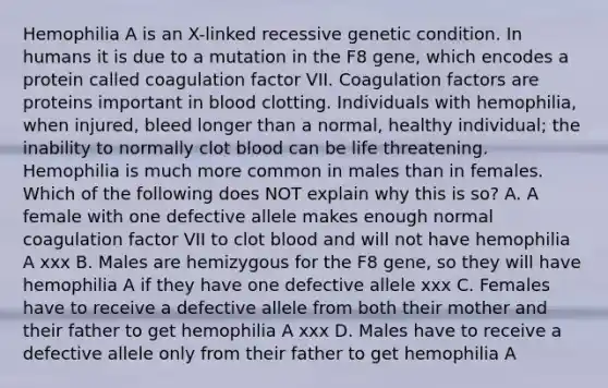 Hemophilia A is an X-linked recessive genetic condition. In humans it is due to a mutation in the F8 gene, which encodes a protein called coagulation factor VII. Coagulation factors are proteins important in blood clotting. Individuals with hemophilia, when injured, bleed longer than a normal, healthy individual; the inability to normally clot blood can be life threatening. Hemophilia is much more common in males than in females. Which of the following does NOT explain why this is so? A. A female with one defective allele makes enough normal coagulation factor VII to clot blood and will not have hemophilia A xxx B. Males are hemizygous for the F8 gene, so they will have hemophilia A if they have one defective allele xxx C. Females have to receive a defective allele from both their mother and their father to get hemophilia A xxx D. Males have to receive a defective allele only from their father to get hemophilia A