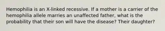 Hemophilia is an X-linked recessive. If a mother is a carrier of the hemophilia allele marries an unaffected father, what is the probability that their son will have the disease? Their daughter?