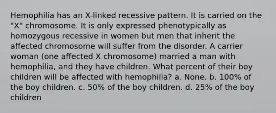 Hemophilia has an X-linked recessive pattern. It is carried on the "X" chromosome. It is only expressed phenotypically as homozygous recessive in women but men that inherit the affected chromosome will suffer from the disorder. A carrier woman (one affected X chromosome) married a man with hemophilia, and they have children. What percent of their boy children will be affected with hemophilia? a. None. b. 100% of the boy children. c. 50% of the boy children. d. 25% of the boy children