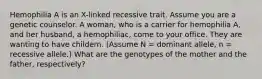 Hemophilia A is an X-linked recessive trait. Assume you are a genetic counselor. A woman, who is a carrier for hemophilia A, and her husband, a hemophiliac, come to your office. They are wanting to have childern. (Assume N = dominant allele, n = recessive allele.) What are the genotypes of the mother and the father, respectively?