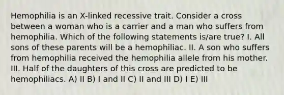 Hemophilia is an X-linked recessive trait. Consider a cross between a woman who is a carrier and a man who suffers from hemophilia. Which of the following statements is/are true? I. All sons of these parents will be a hemophiliac. II. A son who suffers from hemophilia received the hemophilia allele from his mother. III. Half of the daughters of this cross are predicted to be hemophiliacs. A) II B) I and II C) II and III D) I E) III