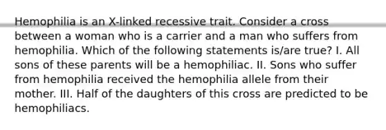 Hemophilia is an X-linked recessive trait. Consider a cross between a woman who is a carrier and a man who suffers from hemophilia. Which of the following statements is/are true? I. All sons of these parents will be a hemophiliac. II. Sons who suffer from hemophilia received the hemophilia allele from their mother. III. Half of the daughters of this cross are predicted to be hemophiliacs.