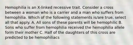 Hemophilia is an X-linked recessive trait. Consider a cross between a woman who is a carrier and a man who suffers from hemophilia. Which of the following statements is/are true, select all that apply. A. All sons of these parents will be hemophilic B. Sons who suffer from hemophilia received the hemophilia allele form their mother C. Half of the daughters of this cross are predicted to be hemophiliacs