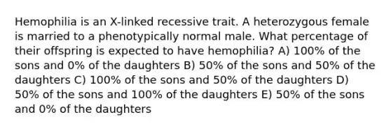 Hemophilia is an X-linked recessive trait. A heterozygous female is married to a phenotypically normal male. What percentage of their offspring is expected to have hemophilia? A) 100% of the sons and 0% of the daughters B) 50% of the sons and 50% of the daughters C) 100% of the sons and 50% of the daughters D) 50% of the sons and 100% of the daughters E) 50% of the sons and 0% of the daughters