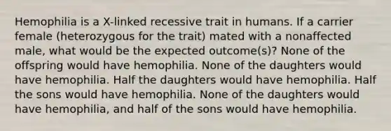 Hemophilia is a X-linked recessive trait in humans. If a carrier female (heterozygous for the trait) mated with a nonaffected male, what would be the expected outcome(s)? None of the offspring would have hemophilia. None of the daughters would have hemophilia. Half the daughters would have hemophilia. Half the sons would have hemophilia. None of the daughters would have hemophilia, and half of the sons would have hemophilia.