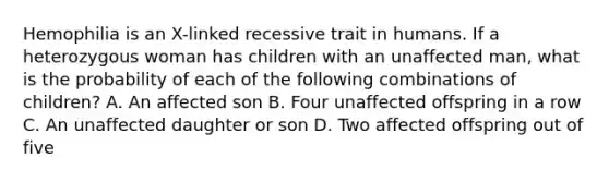 Hemophilia is an X-linked recessive trait in humans. If a heterozygous woman has children with an unaffected man, what is the probability of each of the following combinations of children? A. An affected son B. Four unaffected offspring in a row C. An unaffected daughter or son D. Two affected offspring out of five