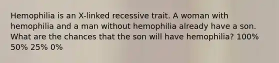 Hemophilia is an X-linked recessive trait. A woman with hemophilia and a man without hemophilia already have a son. What are the chances that the son will have hemophilia? 100% 50% 25% 0%