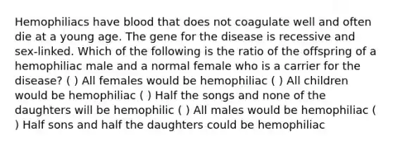 Hemophiliacs have blood that does not coagulate well and often die at a young age. The gene for the disease is recessive and sex-linked. Which of the following is the ratio of the offspring of a hemophiliac male and a normal female who is a carrier for the disease? ( ) All females would be hemophiliac ( ) All children would be hemophiliac ( ) Half the songs and none of the daughters will be hemophilic ( ) All males would be hemophiliac ( ) Half sons and half the daughters could be hemophiliac