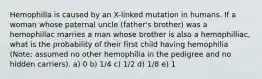 Hemophilla is caused by an X-linked mutation in humans. If a woman whose paternal uncle (father's brother) was a hemophillac marries a man whose brother is also a hemophilliac, what is the probability of their first child having hemophilia (Note: assumed no other hemophilia in the pedigree and no hidden carriers). a) 0 b) 1/4 c) 1/2 d) 1/8 e) 1