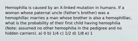 Hemophilla is caused by an X-linked mutation in humans. If a woman whose paternal uncle (father's brother) was a hemophillac marries a man whose brother is also a hemophilliac, what is the probability of their first child having hemophilia (Note: assumed no other hemophilia in the pedigree and no hidden carriers). a) 0 b) 1/4 c) 1/2 d) 1/8 e) 1