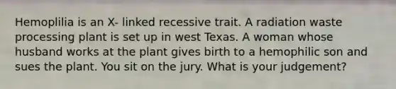 Hemoplilia is an X- linked recessive trait. A radiation waste processing plant is set up in west Texas. A woman whose husband works at the plant gives birth to a hemophilic son and sues the plant. You sit on the jury. What is your judgement?