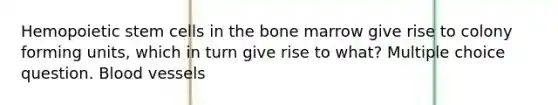 Hemopoietic stem cells in the bone marrow give rise to colony forming units, which in turn give rise to what? Multiple choice question. Blood vessels