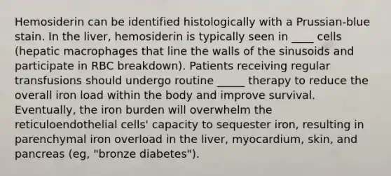 Hemosiderin can be identified histologically with a Prussian-blue stain. In the liver, hemosiderin is typically seen in ____ cells (hepatic macrophages that line the walls of the sinusoids and participate in RBC breakdown). Patients receiving regular transfusions should undergo routine _____ therapy to reduce the overall iron load within the body and improve survival. Eventually, the iron burden will overwhelm the reticuloendothelial cells' capacity to sequester iron, resulting in parenchymal iron overload in the liver, myocardium, skin, and pancreas (eg, "bronze diabetes").