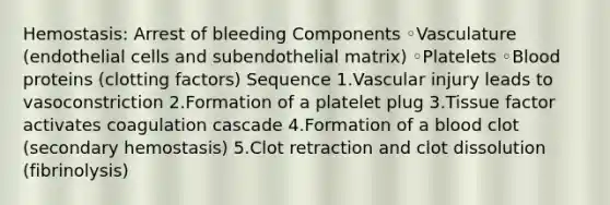 Hemostasis: Arrest of bleeding Components ◦Vasculature (endothelial cells and subendothelial matrix) ◦Platelets ◦Blood proteins (clotting factors) Sequence 1.Vascular injury leads to vasoconstriction 2.Formation of a platelet plug 3.Tissue factor activates coagulation cascade 4.Formation of a blood clot (secondary hemostasis) 5.Clot retraction and clot dissolution (fibrinolysis)