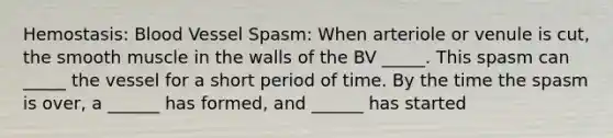 Hemostasis: Blood Vessel Spasm: When arteriole or venule is cut, the smooth muscle in the walls of the BV _____. This spasm can _____ the vessel for a short period of time. By the time the spasm is over, a ______ has formed, and ______ has started