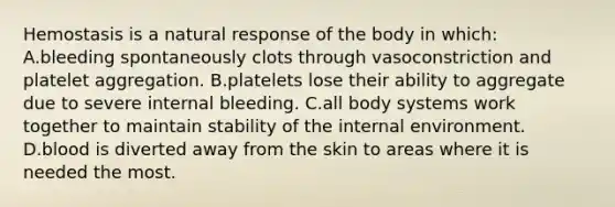 Hemostasis is a natural response of the body in which: A.bleeding spontaneously clots through vasoconstriction and platelet aggregation. B.platelets lose their ability to aggregate due to severe internal bleeding. C.all body systems work together to maintain stability of the internal environment. D.blood is diverted away from the skin to areas where it is needed the most.