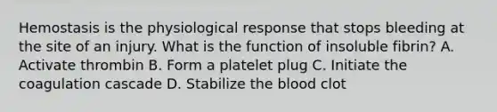 Hemostasis is the physiological response that stops bleeding at the site of an injury. What is the function of insoluble fibrin? A. Activate thrombin B. Form a platelet plug C. Initiate the coagulation cascade D. Stabilize the blood clot