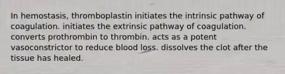 In hemostasis, thromboplastin initiates the intrinsic pathway of coagulation. initiates the extrinsic pathway of coagulation. converts prothrombin to thrombin. acts as a potent vasoconstrictor to reduce blood loss. dissolves the clot after the tissue has healed.