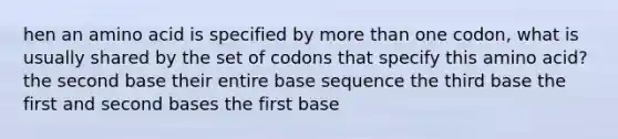 hen an amino acid is specified by <a href='https://www.questionai.com/knowledge/keWHlEPx42-more-than' class='anchor-knowledge'>more than</a> one codon, what is usually shared by the set of codons that specify this amino acid? the second base their entire base sequence the third base the first and second bases the first base