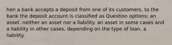 hen a bank accepts a deposit from one of its customers, to the bank the deposit account is classified as Question options: an asset. neither an asset nor a liability. an asset in some cases and a liability in other cases, depending on the type of loan. a liability.