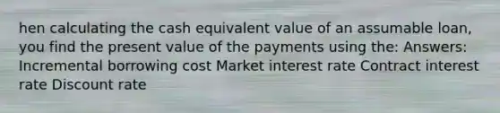 hen calculating the cash equivalent value of an assumable loan, you find the present value of the payments using the: Answers: Incremental borrowing cost Market interest rate Contract interest rate Discount rate