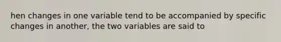 hen changes in one variable tend to be accompanied by specific changes in another, the two variables are said to